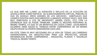 LO QUE MÁS ME LLAMO LA ATENCIÓN E INFLUYO EN LA ELECCIÓN DE
GOOGLE DRIVE COMO SERVICIO DE ALMACENAMIENTO VIRTUAL, PARA MÍ, ES
QUE EN GOOGLE DRIVE ADEMÁS DE LOS ARCHIVOS HABITUALES QUE
USAMOS EXISTEN UNOS DOCUMENTOS LLAMADOS GOOGLE DOCS. QUE SON
MUY PARECIDOS A LOS DE MICROSOFT (WORD, EXCEL, ETC) CON LA
DIFERENCIA QUE SE PUEDE TRABAJAR SOBRE EL MUCHAS PERSONAS AL
MISMO TIEMPO, LO QUE ES UN BENEFICIO EN CASOS COMO USUALMENTE
OCURREN: PARA HACER EL TRABAJO ENTRE COMPAÑEROS DE UN MISMO
GRUPO DESDE SU PROPIO ORDENADOR CADA UNO.
ASI ESTE TEMA ES MUY NECESARIO EN LA VIDA DE TODAS LAS CARRERAS
UNIVERSITARIAS, EN ARQUITECTURA PARA LOS PROYECTOS, ENVIAR
INFORMACION ENTRE COMPAÑEROS , MAQUETAS, PLANOS Y HACERLOS
TODOS AL MISMOTIEMPO.
 