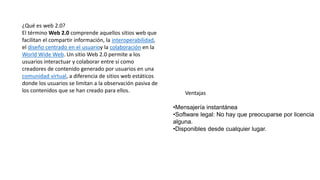 ¿Qué es web 2.0?
El término Web 2.0 comprende aquellos sitios web que
facilitan el compartir información, la interoperabilidad,
el diseño centrado en el usuarioy la colaboración en la
World Wide Web. Un sitio Web 2.0 permite a los
usuarios interactuar y colaborar entre sí como
creadores de contenido generado por usuarios en una
comunidad virtual, a diferencia de sitios web estáticos
donde los usuarios se limitan a la observación pasiva de
los contenidos que se han creado para ellos. Ventajas
•Mensajería instantánea
•Software legal: No hay que preocuparse por licencia
alguna.
•Disponibles desde cualquier lugar.
 