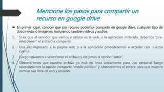 Mencione los pasos para compartir un
recurso en google drive
 En primer lugar, conocer que por recurso podemos compartir en google drive, cualquier tipo de
documento, o imágenes, incluyendo también videos y audios.
1. Si es que el servidor que vamos a utilizar es la web, o la aplicación instalada, debemos “pre-
seleccionar” el archivo a compartir.
2. Una vez ingresado a la página web o a la aplicación procederemos a acceder con nuestra
cuenta.
3. Luego volvemos a seleccionar el archivo y elegimos la opción “subir”.
4. Observaremos que nuestro archivo ya está en línea únicamente para uso personal, luego
seleccionamos la opción compartir “modo público” y obtendremos el enlace para que nuestro
archivo sea libre de uso y revisión.
 