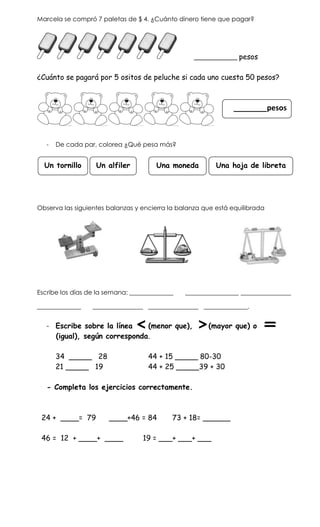 Marcela se compró 7 paletas de $ 4. ¿Cuánto dinero tiene que pagar?




                                                   ____________ pesos


¿Cuánto se pagará por 5 ositos de peluche si cada uno cuesta 50 pesos?



                                                               ________pesos



   -   De cada par, colorea ¿Qué pesa más?


  Un tornillo      Un alfiler          Una moneda         Una hoja de libreta




Observa las siguientes balanzas y encierra la balanza que está equilibrada




Escribe los días de la semana: ______________   _________________ ________________

______________    ________________ ________________ ______________.


   - Escribe sobre la línea    (menor que),            (mayor que) o
     (igual), según corresponda.

       34 _____ 28                  44 + 15 _____ 80-30
       21 _____ 19                  44 + 25 _____39 + 30

   - Completa los ejercicios correctamente.



 24 + ____= 79         ____+46 = 84         73 + 18= ______

 46 = 12 + ____+ ____             19 = ___+ ___+ ___
 