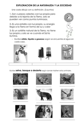 EXPLORACION DE LA NATURALEZA Y LA SOCIEDAD
  Une cada dibujo con su definición. (3 puntos)

1.-Son cuerpos celestes con luz propia pero
debido a la lejanía de la Tierra, solo se
pueden ver como puntos luminosos.

2.-Es una estrella con luz propia, su energía
llega a la Tierra en forma de luz y calor
3.-Es un satélite natural de la Tierra, no tiene
luz propia y solo se ve cuando el Sol la
ilumina.
   - Escribe sólido, líquido o gaseoso según se encuentre el agua en
     cada caso.




Escribe   selva, bosque o desierto según donde habiten estos animales.




    ________________            ________________         ________________




    ________________                                     ________________
                                ________________




    ________________            ________________         ________________
 