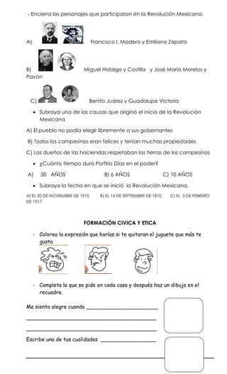 - Encierra los personajes que participaron en la Revolución Mexicana.




A)                              Francisco I. Madero y Emiliano Zapata




B)                        Miguel Hidalgo y Costilla y José María Morelos y
Pavón



 C)                             Benito Juárez y Guadalupe Victoria

      Subraya una de las causas que originó el inicio de la Revolución
       Mexicana

A) El pueblo no podía elegir libremente a sus gobernantes

B) Todos los campesinos eran felices y tenían muchas propiedades

C) Los dueños de las haciendas respetaban las tierras de los campesinos

      ¿Cuánto tiempo duró Porfirio Díaz en el poder?

A)      30 AÑOS                       B) 6 AÑOS                      C) 10 AÑOS

      Subraya la fecha en que se inició la Revolución Mexicana.
A) EL 20 DE NOVIEMBRE DE 1910       B) EL 16 DE SEPTIEMBRE DE 1810     C) EL 5 DE FEBRERO
DE 1917




                          FORMACIÓN CIVICA Y ETICA

     - Colorea la expresión que harías si te quitaran el juguete que más te
       gusta




     - Completa lo que se pide en cada caso y después haz un dibujo en el
       recuadro.

Me siento alegre cuando ______________________

________________________________________

________________________________________

Escribe una de tus cualidades _________________
 