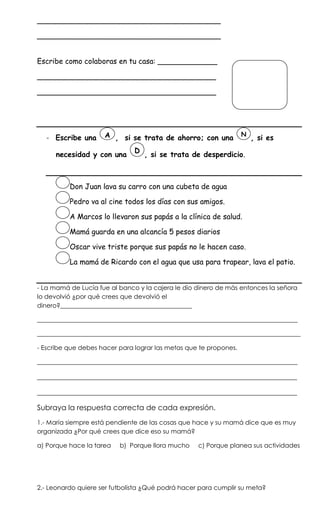________________________________________

________________________________________


Escribe como colaboras en tu casa: _____________

_______________________________________

_______________________________________




                     A , si se trata de ahorro; con una            N
   - Escribe una                                                       , si es
                               D
      necesidad y con una          , si se trata de desperdicio.



          Don Juan lava su carro con una cubeta de agua

          Pedro va al cine todos los días con sus amigos.

          A Marcos lo llevaron sus papás a la clínica de salud.

          Mamá guarda en una alcancía 5 pesos diarios

          Oscar vive triste porque sus papás no le hacen caso.

          La mamá de Ricardo con el agua que usa para trapear, lava el patio.


- La mamá de Lucía fue al banco y la cajera le dio dinero de más entonces la señora
lo devolvió ¿por qué crees que devolvió el
dinero?__________________________________________

___________________________________________________________________________________

____________________________________________________________________________________

- Escribe que debes hacer para lograr las metas que te propones.

___________________________________________________________________________________

_______________________________________________________________________

_______________________________________________________________________

Subraya la respuesta correcta de cada expresión.
1.- María siempre está pendiente de las cosas que hace y su mamá dice que es muy
organizada ¿Por qué crees que dice eso su mamá?

a) Porque hace la tarea   b) Porque llora mucho    c) Porque planea sus actividades




2.- Leonardo quiere ser futbolista ¿Qué podrá hacer para cumplir su meta?
 