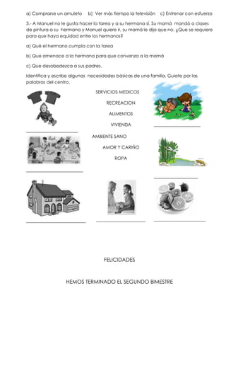 a) Comprarse un amuleto     b) Ver más tiempo la televisión   c) Entrenar con esfuerzo

3.- A Manuel no le gusta hacer la tarea y a su hermana sí. Su mamá mandó a clases
de pintura a su hermana y Manuel quiere ir, su mamá le dijo que no. ¿Que se requiere
para que haya equidad entre los hermanos?

a) Qué el hermano cumpla con la tarea

b) Que amenace a la hermana para que convenza a la mamá

c) Que desobedezca a sus padres.

Identifica y escribe algunas necesidades básicas de una familia. Guiate por las
palabras del centro.

                                SERVICIOS MEDICOS

                                     RECREACION

                                      ALIMENTOS

                                      VIVIENDA            __________________
____________________
                              AMBIENTE SANO

                                   AMOR Y CARIÑO

                                        ROPA

______________________
                                                          _________________




_______________________         ___________________       ____________________




                                   FELICIDADES



                  HEMOS TERMINADO EL SEGUNDO BIMESTRE
 