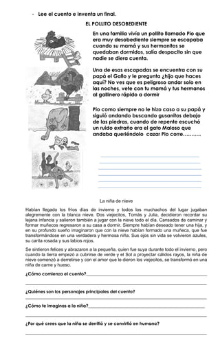 - Lee el cuento e inventa un final.
                              EL POLLITO DESOBEDIENTE
                                  En una familia vivía un pollito llamado Pio que
                                  era muy desobediente siempre se escapaba
                                  cuando su mamá y sus hermanitos se
                                  quedaban dormidos, salía despacito sin que
                                  nadie se diera cuenta.

                                  Una de esas escapadas se encuentra con su
                                  papá el Gallo y le pregunta ¿hijo que haces
                                  aquí? No ves que es peligroso andar solo en
                                  las noches, vete con tu mamá y tus hermanos
                                  al gallinero rápido a dormir

                                  Pio como siempre no le hizo caso a su papá y
                                  siguió andando buscando gusanitos debajo
                                  de las piedras, cuando de repente escuchó
                                  un ruido extraño era el gato Maloso que
                                  andaba queriéndolo cazar Pio corre………..



                                     _______________________________________
                                    ________________________________________
                                    _________________________________________
                                    _________________________________________
                                    _________________________________________
                                    _________________________________________


                                     La niña de nieve
Habían llegado los fríos días de invierno y todos los muchachos del lugar jugaban
alegremente con la blanca nieve. Dos viejecitos, Tomás y Julia, decidieron recordar su
lejana infancia y salieron también a jugar con la nieve todo el día. Cansados de caminar y
formar muñecos regresaron a su casa a dormir. Siempre habían deseado tener una hija, y
en su profundo sueño imaginaron que con la nieve habían formado una muñeca, que fue
transformándose en una verdadera y hermosa niña. Sus ojos sin vida se volvieron azules,
su carita rosada y sus labios rojos.
Se sintieron felices y abrazaron a la pequeña, quien fue suya durante todo el invierno, pero
cuando la tierra empezó a cubrirse de verde y el Sol a proyectar cálidos rayos, la niña de
nieve comenzó a derretirse y con el amor que le dieron los viejecitos, se transformó en una
niña de carne y hueso.

¿Cómo comienza el cuento?________________________________________________________

____________________________________________________________________________________

¿Quiénes son los personajes principales del cuento?
____________________________________________________________________________________

¿Cómo te imaginas a la niña?______________________________________________________

____________________________________________________________________________________

¿Por qué crees que la niña se derritió y se convirtió en humano?

____________________________________________________________________________________
 