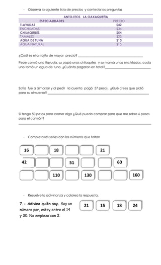 -   Observa la siguiente lista de precios y contesta las preguntas

                            ANTOJITOS LA OAXAQUEÑA
              ESPECIALIDADES                                   PRECIO
TLAYUDAS                                                         $42
ENCHILADAS                                                       $34
CHILAQUILES                                                      $54
TAMALES                                                          $23
AGUA DE TUNA                                                     $10
AGUA NATURAL                                                     $15


¿Cuál es el antojito de mayor precio? _________________________________________

Pepe comió una tlayuda, su papá unos chilaquiles y su mamá unas enchiladas, cada
uno tomó un agua de tuna. ¿Cuánto pagaron en total?_____________________________




Sofía fue a almorzar y al pedir la cuenta pagó 57 pesos. ¿Qué crees que pidió
para su almuerzo? ________________________________________________________________




Si tengo 50 pesos para comer algo ¿Qué puedo comprar para que me sobre 6 pesos
para el camión?
____________________________________________________________________________________



   -   Completa las series con los números que faltan



   16                   18                              21

  42                              51                             60

                       110                  130                         160



   -   Resuelve la adivinanza y colorea la respuesta.

7.- Adivina quién soy. Soy un
                                           21           15       18     24
número par, estoy entre el 14
y 30. No empiezo con 2.
 