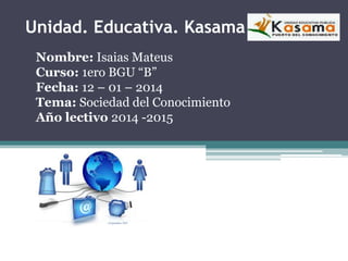 Unidad. Educativa. Kasama
Nombre: Isaias Mateus
Curso: 1ero BGU “B”
Fecha: 12 – 01 – 2014
Tema: Sociedad del Conocimiento
Año lectivo 2014 -2015
 