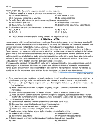 22) Si ____________________ 27) Flúor ______________________
INSTRUCCIONES: Subraya la respuesta correcta en cada pregunta
28. En la tabla periódica, el grupo al que pertenece un elemento indica:
A) Un número aleatorio
B) El número de electrones de valencia
C) Las filas de la tabla
D) La electronegatividad
29. Así se les llama a los elementos químicos que constituyen a los seres vivos.
A) Bioelementos primarios
B) Bioelementos mayoritarios
C) Bioelementos secundarios
D) Bioelementos o elementos biogenésicos
30. Son los elementos más importantes para los seres vivos:
A) C, H, O, N
B) C, N, P, Cd
C) N, P, As, H
D) O, S, C, Xe
INSTRUCCIONES: Lee el siguiente texto y contesta las preguntas 31 a 35
LA QUÍMICAY LA VIDA
Los seres vivos están formados por átomos y moléculas. Pero mientras que en el mundo mineral abundan 90
elementos distintos, formando sustancias muy diversas, en todos los seres vivos las sustancias presentes son
siempre las mismas, realizando las mismas funciones y formadas por muy pocos tipos de átomos.
El 95% de los seres vivos está formado por sólo cuatro elementos: carbono, hidrógeno, oxígeno y nitrógeno.
Estos cuatro reciben el nombre de bioelementos primarios. Los átomos de carbono tienen la particularidad de
que se unen a otros formando cadenas más o menos largas, a las que se unen los otros elementos. Estas
cadenas de átomos son la base de todas las sustancias presentes en los seres vivos. Junto a los otros cuatro
elementos anteriores, otros siete elementos conforman el 4.5% de los seres vivos: fósforo, calcio, azufre,
sodio, potasio y cloro. Reciben el nombre de bioelementos secundarios.
En muy pequeña cantidad, menos del 0.5% en los seres vivos aparecen otros elementos químicos, como el
hierro, el yodo, el manganeso o el cobre. Por su pequeña proporción reciben el nombre de oligoelementos.
Pero el que se encuentren en pequeña cantidad en los seres vivos no significa que no sean importantes. Su
función es tan vital para la vida como la de los demás elementos y sin ellos, la vida no es posible.
TOMADO DE: http://recursos.cnice.mec.es/quimica/ulloa1/tema5/oa1/index.html
(Consulta el 13 de abril de 2013
31. Si los seres humanos y los objetos inanimados estamos formados por los mismos elementos químicos, ¿a
qué atribuyes que haya tantas diferencias entre ellos tanto en el aspecto exterior como en el interior?
A) A que el carbono, hidrógeno, oxígeno y nitrógeno forman parte de la mayor parte de la composición de
los seres vivos.
B) A que los elementos carbono, hidrógeno, oxígeno y nitrógeno no están presentes en los objetos
inanimados.
C) A que los elementos carbono, hidrógeno, oxígeno y nitrógeno se llaman bioelementos.
D) A que los átomos tanto del carbono, hidrógeno, oxígeno y nitrógeno, como otros elementos, se unen
de diferente manera para formar compuestos, tanto en los seres vivos como a los objetos inanimados.
32. Los oligoelementos son los que:
A) Se encuentran en menor cantidad en la composición de los seres vivos.
B) Se encuentran en cantidades abundantes en los seres vivos.
C) Son los que sólo se encuentran en los objetos inanimados
D) Son los que no se encuentran en objetos inanimados
33. A los elementos calcio, fósforo, azufre, sodio, potasio y cloro se les denomina:
A) Bioelementos primarios
B) Bioelementos secundarios
C) Oligoelementos primarios
D) Oligoelementos secundarios
34. En los seres vivos se encuentran la mayoría de los elementos químicos conocidos
A) Falso B) Verdadero
 