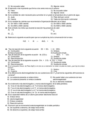 C) No se puede saber D) Algunas veces
35. El elemento más importante que forma a los seres vivos es el carbono
A) Falso
B) Verdadero
C) No se puede saber
D) Algunas veces
36. Es la cantidad de calor necesario para aumentar en un grado la temperatura de un gramo de agua.
A) Joule
B) Caloría
C) Plato del buen comer
D) Tabla de información nutrimental
37. Es la cantidad de calorías que recomienda la Organización Mundial de la Salud.
A) De 1000 a 1500 calorías
B) De 2000 a 2500 calorías
C) De 3000 a 3500 calorías
D) De 4000 a 4500 calorías
38. Este símbolo nos indica que durante la reacción hay presencia de calor
A) C)
B) D) (ac)
39. Balancea la siguiente ecuación para que se cumpla la ley de la conservación de la masa
H2S + Al → Al2S3 + H2
40. Tipo de reacción de la siguiente ecuación 2S + 3O2 2SO3
A) Combustión C) Síntesis
B) Descomposición D) Sustitución simple
41. Tipo de reacción de la siguiente ecuación Al2 (CO3)3 Al2O3 + CO2
A) Combustión
B) Descomposición
C) Síntesis
D) Sustitución doble
42. Tipo de reacción de la siguiente ecuación CH4 + 2 O2  CO2 + 2 H2O
A) Combustión
B) Descomposición
C) Sustitución doble
D) Sustitución simple
43. En el compuesto Cloruro de Plata (AgCl) si el cloro es un elemento no metal y la plata es metal, ¿qué tipo de enlace
forman?
A) Iónico
B) Covalente
C) Metálico
D) Polar
44. Si la diferencia de electronegatividad de una sustancia es de 2.1 ¿Cuál de las siguientes afirmaciones es
correcta?
A) La sustancia presenta un enlace iónico
B) La sustancia presenta un enlace covalente
C) No puede haber una sustancia con esa
electronegatividad
D) Es un elemento metaloide
45. Es el elemento más electronegativo y menos electronegativo de la tabla periódica.
A) O es el más electronegativo y el F el menos electronegativo.
B) F es el más electronegativo y el Fr el menos electronegativo.
C) Cl es el más electronegativo y el F el menos electronegativo.
D) O es el más electronegativo y el Cs el menos electronegativo.
46. Es la capacidad relativa de un átomo para atraer electrones hacia él
A) Enlace iónico
B) electronegatividad
C) Enlace covalente
D) Reacción química
47. Forma en que se incrementa la electronegatividad en la tabla periódica
A) De izquierda a derecha y de abajo hacia arriba
B) De derecha a izquierda y de abajo hacia arriba
 