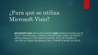 ¿Para qué se utiliza
Microsoft Visio?
MICROSOFT VISIO SIRVE BÁSICAMENTE PARA DISEÑAR DIAGRAMAS DE
FLUJO Y DE PROCESOS, MAPAS CONCEPTUALES, LÍNEAS DE TIEMPO Y
ORGANIGRAMAS CON GRAN FACILIDAD. INCLUYE TAMBIÉN LA
OPCIÓN DE CREAR DIAGRAMAS UML A PARTIR DE BASES DE DATOS.
 
