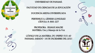 UNIVERSIDAD DE PANAMÁ
FACULTAD DE CIENCIAS DE LA EDUCACIÓN
DOCENCIA MEDIA DIVERSIFICADA
PERTENECE A: GÉNESIS GONZÁLEZ
CÉDULA: 8-866-227
PROFESORA: SILMAX MACRE
MATERIA: Uso y Manejo de la Voz
CÓDIGO DE LA MATERIA: DU-PSIPED 515-40
PANAMÁ, SABADO 18 DE DICIEMBRE DEL 2021
 