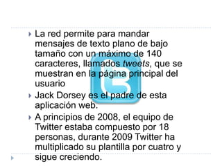    La red permite para mandar
    mensajes de texto plano de bajo
    tamaño con un máximo de 140
    caracteres, llamados tweets, que se
    muestran en la página principal del
    usuario
   Jack Dorsey es el padre de esta
    aplicación web.
   A principios de 2008, el equipo de
    Twitter estaba compuesto por 18
    personas, durante 2009 Twitter ha
    multiplicado su plantilla por cuatro y
    sigue creciendo.
 