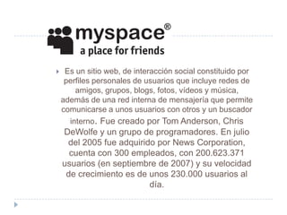     Es un sitio web, de interacción social constituido por
     perfiles personales de usuarios que incluye redes de
        amigos, grupos, blogs, fotos, vídeos y música,
    además de una red interna de mensajería que permite
    comunicarse a unos usuarios con otros y un buscador
      interno. Fue creado por Tom Anderson, Chris
    DeWolfe y un grupo de programadores. En julio
     del 2005 fue adquirido por News Corporation,
      cuenta con 300 empleados, con 200.623.371
    usuarios (en septiembre de 2007) y su velocidad
     de crecimiento es de unos 230.000 usuarios al
                          día.
 