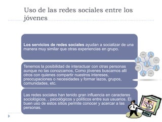 Uso de las redes sociales entre los
jóvenes


Los servicios de redes sociales ayudan a socializar de una
manera muy similar que otras experiencias en grupo.



Tenemos la posibilidad de interactuar con otras personas
aunque no las conozcamos, Como jóvenes buscamos allí
otros con quienes compartir nuestros intereses,
preocupaciones o necesidades y formar lazos, grupos,
comunidades, etc.

Las redes sociales han tenido gran influencia en caracteres
sociológicos, , psicológicos y políticos entre sus usuarios. El
buen uso de estos sitios permite conocer y acercar a las
personas.
 