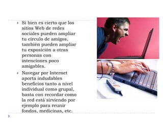    Si bien es cierto que los
    sitios Web de redes
    sociales pueden ampliar
    tu círculo de amigos,
    también pueden ampliar
    tu exposición a otras
    personas con
    intenciones poco
    amigables.
   Navegar por Internet
    aporta indudables
    beneficios tanto a nivel
    individual como grupal,
    basta con recordar como
    la red está sirviendo por
    ejemplo para reunir
    fondos, medicinas, etc.
 