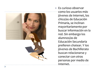    Es curioso observar
    como los usuarios más
    jóvenes de Internet, los
    chico/as de Educación
    Primaria, se inclinan
    mayoritariamente por
    buscar información en la
    red. Sin embargo los
    alumnos/as de
    Educación Secundaria
    prefieren chatear. Y los
    jóvenes de Bachillerato
    buscan relacionarse y
    conectar con otras
    personas por medio de
    Internet.
 