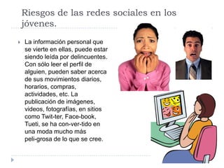 Riesgos de las redes sociales en los
    jóvenes.
   La información personal que
    se vierte en ellas, puede estar
    siendo leída por delincuentes.
    Con sólo leer el perfil de
    alguien, pueden saber acerca
    de sus movimientos diarios,
    horarios, compras,
    actividades, etc. La
    publicación de imágenes,
    videos, fotografías, en sitios
    como Twit-ter, Face-book,
    Tueti, se ha con-ver-tido en
    una moda mucho más
    peli-grosa de lo que se cree.
 