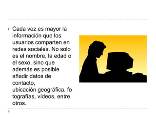    Cada vez es mayor la
    información que los
    usuarios comparten en
    redes sociales. No solo
    es el nombre, la edad o
    el sexo, sino que
    además es posible
    añadir datos de
    contacto,
    ubicación geográfica, fo
    tografías, vídeos, entre
    otros.
 