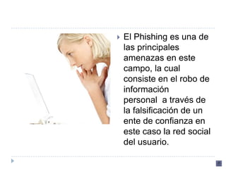    El Phishing es una de
    las principales
    amenazas en este
    campo, la cual
    consiste en el robo de
    información
    personal a través de
    la falsificación de un
    ente de confianza en
    este caso la red social
    del usuario.
 