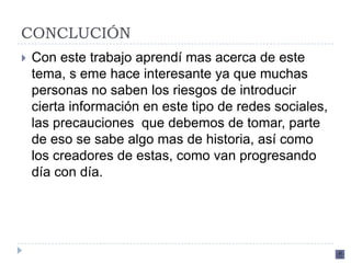 CONCLUCIÓN
   Con este trabajo aprendí mas acerca de este
    tema, s eme hace interesante ya que muchas
    personas no saben los riesgos de introducir
    cierta información en este tipo de redes sociales,
    las precauciones que debemos de tomar, parte
    de eso se sabe algo mas de historia, así como
    los creadores de estas, como van progresando
    día con día.
 
