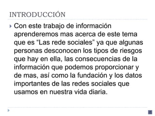 INTRODUCCIÓN
   Con este trabajo de información
    aprenderemos mas acerca de este tema
    que es “Las rede sociales” ya que algunas
    personas desconocen los tipos de riesgos
    que hay en ella, las consecuencias de la
    información que podemos proporcionar y
    de mas, así como la fundación y los datos
    importantes de las redes sociales que
    usamos en nuestra vida diaria.
 