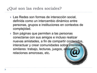 ¿Qué son las redes sociales?

    Las Redes son formas de interacción social,
     definida como un intercambio dinámico entre
     personas, grupos e instituciones en contextos de
     complejidad.
    Son páginas que permiten a las personas
     conectarse con sus amigos e incluso realizar
     nuevas amistades, a fin de compartir contenidos,
     interactuar y crear comunidades sobre intereses
     similares: trabajo, lecturas, juegos, amistad,
     relaciones amorosas, etc.
 