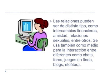    Las relaciones pueden
    ser de distinto tipo, como
    intercambios financieros,
    amistad, relaciones
    sexuales, entre otros. Se
    usa también como medio
    para la interacción entre
    diferentes como chats,
    foros, juegos en línea,
    blogs, etcétera.
 