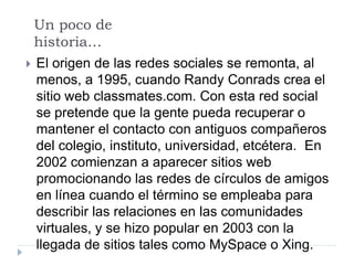 Un poco de
  historia…
 El origen de las redes sociales se remonta, al
  menos, a 1995, cuando Randy Conrads crea el
  sitio web classmates.com. Con esta red social
  se pretende que la gente pueda recuperar o
  mantener el contacto con antiguos compañeros
  del colegio, instituto, universidad, etcétera. En
  2002 comienzan a aparecer sitios web
  promocionando las redes de círculos de amigos
  en línea cuando el término se empleaba para
  describir las relaciones en las comunidades
  virtuales, y se hizo popular en 2003 con la
  llegada de sitios tales como MySpace o Xing.
 