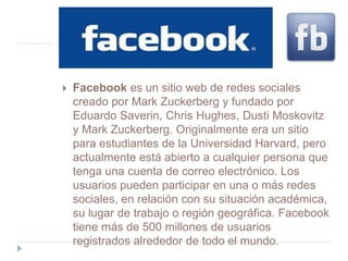    Facebook es un sitio web de redes sociales
    creado por Mark Zuckerberg y fundado por
    Eduardo Saverin, Chris Hughes, Dusti Moskovitz
    y Mark Zuckerberg. Originalmente era un sitio
    para estudiantes de la Universidad Harvard, pero
    actualmente está abierto a cualquier persona que
    tenga una cuenta de correo electrónico. Los
    usuarios pueden participar en una o más redes
    sociales, en relación con su situación académica,
    su lugar de trabajo o región geográfica. Facebook
    tiene más de 500 millones de usuarios
    registrados alrededor de todo el mundo.
 