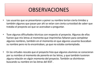 OBSERVACIONES
• Los usuarios que se presentaron a poner su nombre tenían cierta timidez y
también algunos que pasan por ahí se veían con cierta curiosidad de saber que
trataba el proyecto así que se acercaban a preguntar.
• Tuve algunas dificultades técnicas con respecto al proyecto. Algunas de ellas
fueron que mis letras al momento que imprimirlas faltaron para completar
algunos nombres, también en el momento en que algunos usuarios buscaban
su nombre pero no lo encontraban, ya que no estaba contemplado.
• En las virtudes rescato que el proyecto hizo que algunos alumnos se conocieran
por su nombre al momento de ponerlo en las letras, y que también tuvieron
alguna relación en algún momento del proyecto. También se divirtieron
buscando su nombre en las letras del IEST .
 