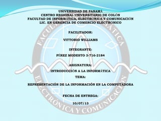 UNIVERSIDAD DE PANAMÁ
CENTRO REGIONAL UNIVERSITARIO DE COLÓN
FACULTAD DE INFORMÁTICA, ELECTRÓNICA Y COMUNICACIÓN
LIC. EN GERENCIA DE COMERCIO ELECTRÓNICO
FACILITADOR:
VITTORIO WILLIAMS
INTEGRANTE:
PÉREZ MODESTO 3-716-2184
ASIGNATURA:
INTRODUCCIÓN A LA INFORMÁTICA
TEMA:
REPRESENTACIÓN DE LA INFORMACIÓN EN LA COMPUTADORA
FECHA DE ENTREGA:
10/07/13
 