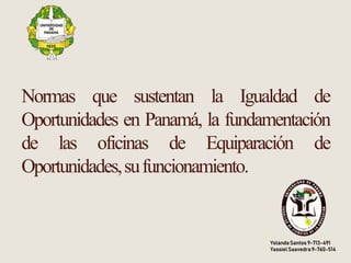 Normas que sustentan la Igualdad de
Oportunidades en Panamá, la fundamentación
de las oficinas de Equiparación de
Oportunidades,sufuncionamiento.
YolandaSantos 9-713-491
Yassiel Saavedra 9-760-514
 