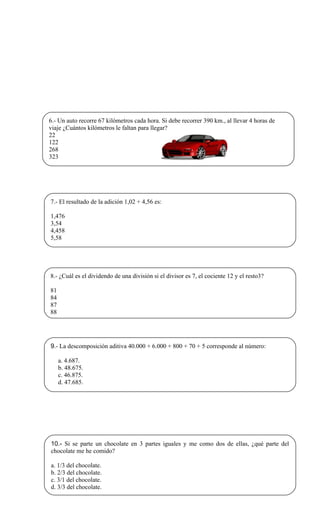 6.- Un auto recorre 67 kilómetros cada hora. Si debe recorrer 390 km., al llevar 4 horas de
viaje ¿Cuántos kilómetros le faltan para llegar?
22
122
268
323




7.- El resultado de la adición 1,02 + 4,56 es:

1,476
3,54
4,458
5,58




8.- ¿Cuál es el dividendo de una división si el divisor es 7, el cociente 12 y el resto3?

81
84
87
88




9.- La descomposición aditiva 40.000 + 6.000 + 800 + 70 + 5 corresponde al número:

     a. 4.687.
     b. 48.675.
     c. 46.875.
     d. 47.685.




10.- Si se parte un chocolate en 3 partes iguales y me como dos de ellas, ¿qué parte del
chocolate me he comido?

a. 1/3 del chocolate.
b. 2/3 del chocolate.
c. 3/1 del chocolate.
d. 3/3 del chocolate.
 