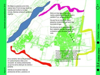 Pagina 18 Seminario de especialización 2010 9.4  Análisis Urbano Comuna –  bordes  Río Maipo se presenta como limite natural, tiene 10 kml de largo dentro de la producción de Buin en el área vinícola. Además contiene el sentido de regadíos. El sur poniente, tiene particularidades en cuanto a buenas vistas y una circulación  de vientos predominantes, ya que los cerros obstruyen de oriente a poniente. Además se encuentran todas las plantaciones de Buin y sectores a el. El área industrial de Buin es el limite del sector por el oriente, con pequeños caminos, se convierte en el sector de industrias por su fácil acceso, buena llegada y la distribución de elementos es buena para los camiones. Esta es el área mas vulnerable en cuánto a peatones y circulación. Esta la carretera 5 sur, además el Buin Zoo. Hoy por hoy se construyen casa y pequeños condominios que hacen mas recurrente el lugar. Se comunica con el casco histórico de Buin mediante una calle eje central que va desde el punto de acceso hacia el norte  