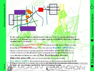 Pagina 28 Seminario de especialización 2010 9.4  Análisis Urbano Comuna lectura tipológicas Se lee como un sector de  EDUCACIÒN  dentro de los 2 Klm hacia el Poniente visto del punto del  TERRENO , luego se leen las áreas de  regadío artificiales,  además están las nuevas construcciones de  viviendas para familia  de un estatus un poco mas alto. Dentro de lo que acompaña al sector por el Oriente esta el casco Histórico de Donde las calles de  Vías Seccionadas en una dirección por calle,  dan una visual al peatón en un solo sentido. Las áreas verdes  del sector son pequeñas, no ahí un lugar con gran parte de HT.  El terreno consta de un sector de educación hecho además de una casa que esta en venta de adobe, que con el terremoto del 27 de febrero esta en mal estado Se lee como un sector en crecimiento y otro que esta en continuidad por el tiempo y sus lugares que son necesarios para la estabilidad, dejando el terreno elegido como una rotula. 