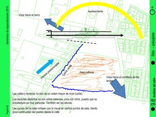 Pagina 45 Seminario de especialización 2010 Sitio  – paisajista  9.6  Análisis del sitio Las calles y terrenos no son de un orden mayor de nivel (corte) Los sectores aledaños no son sobre salientes unos con otros, puesto que su arquitectura es muy parecida. También así las alturas. Las curvas del la calle rompen con lo visual en ciertos puntos de esta, dando poca continuidad del peatón desde la calle Vista hacia el cerro Vista hacia el cordillera de los andes Vientos predominaste  Asoleamiento  Area cultivos  Cierre verde  