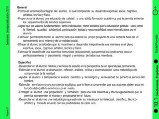 Pagina 57 Seminario de especialización 2010 10.1  Conclusiones. Propósitos Rol del Proyecto  General  -Promover la formación integral  del  alumno,  lo cual comprende  su  desarrollo espiritual, social, cognitivo, artístico, técnico y físico. -Proporcionar al alumno una educación de  calidad  y  una  sólida formación académica que le permita enfrentar los  requerimientos de estudios superiores. -Lograr que los valores fundamentales, tanto individuales  como sociales que la educación  postula,  tales como  la  libertad,  igualdad,  solidaridad, participación, lealtad y responsabilidad, sean internalizados por el  alumno. -Estimular  permanentemente  al  alumno para que elabore su  propio proyecto de vida, sobre la base de un conocimiento de sí mismo y de la realidad social. -Ofrecer al alumno actividades que  lo  incentiven a  desarrollar integralmente sus intereses en el plano espiritual, social, cognitivo, artístico, técnico y físico. -Estimular la creación de una autentica comunidad (educacional), que permita las condiciones para un perfeccionamiento  y  crecimiento  integral  y armónico  de todos sus miembros. Especifico   -Desarrollar en el alumno hábitos y técnicas de estudio en la perspectiva de un aprendizaje permanente. -Estimular en el alumno la observación, reflexión, análisis,  crítica y sistematización como metodología de comprensión de la realidad. -Ayudar  al  alumno  a comprender el avance  científico  y  tecnológico y  la necesidad de  ponerlo al servicio del hombre. -Estimular  en el alumno una conciencia ecológica, que lo lleve a comprender que sus acciones deben estar en función del equilibrio armónico con el  medio. -Entregar  al  alumno  una  preparación  y  formación  para una vida intelectual y afectiva globalizante que  le  permita  comprender  el mundo y  proyectarse en el  futuro. -Desarrollar en el alumno una metodología que estimule  su  interés por lo intelectual,  científico,  técnico-artístico y  físico de acuerdo con las posibilidades de cada  uno. 