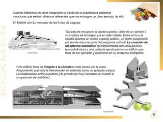 Cuando hablamos de crear integración a través de la arquitectura podemos  mencionar que existen diversos referentes que nos entregan un claro ejemplo de ello.   En Madrid con Su mercado de las frutas de Legazpi   “ Se trata de recuperar la planta superior, dotar de un sentido a sus vuelos de hormigón y a su calle rodada. Entre el río y la ciudad aparece un nuevo espacio público, un jardín suspendido por donde discurre parte del programa cultural.  La creación de un entorno sostenible  se complementa con unos paneles termodinámicos y una cubierta ajardinada en un edificio que trata de ser ejemplar y autónomo en su consumo energético.  Este edificio trata de  integrar a la ciudad  en este paseo por la plaza  Proponiendo que toda la intervención se entienda como un episodio urbano. La colaboración entre lo público y lo privado es muy necesaria en cuanto a la operación de viabilidad. Espomadrid Espomadrid 9 