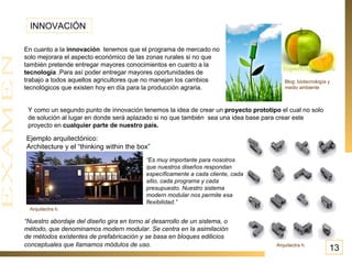 INNOVACIÓN  En cuanto a la  innovación   tenemos que el programa de mercado no solo mejorara el aspecto económico de las zonas rurales si no que también pretende entregar mayores conocimientos en cuanto a la  tecnología  .Para así poder entregar mayores oportunidades de trabajo a todos aquellos agricultores que no manejan los cambios tecnológicos que existen hoy en día para la producción agraria.  Blog: biotecnología y medio ambiente Y como un segundo punto de innovación tenemos la idea de crear un  proyecto prototipo  el cual no solo de solución al lugar en donde será aplazado si no que también  sea una idea base para crear este proyecto en  cualquier parte de nuestro país.  Ejemplo arquitectónico: Architecture y el “thinking within the box” “ Nuestro abordaje del diseño gira en torno al desarrollo de un sistema, o método, que denominamos modern modular. Se centra en la asimilación de métodos existentes de prefabricación y se basa en bloques edilicios conceptuales que llamamos módulos de uso.     “ Es muy importante para nosotros que nuestros diseños respondan específicamente a cada cliente, cada sitio, cada programa y cada presupuesto. Nuestro sistema modern modular nos permite esa flexibilidad.”  Arquitectra h. Arquitectra h. 13 