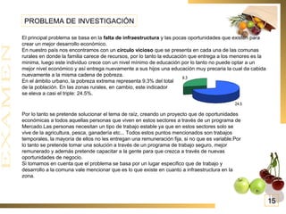 PROBLEMA DE INVESTIGACIÓN El principal problema se basa en la  falta de infraestructura  y las pocas oportunidades que existen para crear un mejor desarrollo económico. En nuestro país nos encontramos con un  circulo vicioso  que se presenta en cada una de las comunas rurales en donde la familia carece de recursos, por lo tanto la educación que entrega a los menores es la minima, luego este individuo crece con un nivel mínimo de educación por lo tanto no puede optar a un mejor nivel económico y así entrega nuevamente a sus hijos una educación muy precaria la cual da cabida nuevamente a la misma cadena de pobreza. En el ámbito urbano, la pobreza extrema representa 9.3% del total  de la población. En las zonas rurales, en cambio, este indicador  se eleva a casi el triple: 24.5%.  Por lo tanto se pretende solucionar el tema de raíz, creando un proyecto que de oportunidades económicas a todos aquellas personas que viven en estos sectores a través de un programa de Mercado.Las personas necesitan un tipo de trabajo estable ya que en estos sectores solo se vive de la agricultura, pesca, ganadería etc... Todos estos puntos mencionados son trabajos  temporales, la mayoría de ellos no les entregan una remuneración fija, si no que es variable.Por lo tanto se pretende tomar una solución a través de un programa de trabajo seguro, mejor remunerado y además pretende capacitar a la gente para que crezca a través de nuevas oportunidades de negocio.  Si tomamos en cuenta que el problema se basa por un lugar especifico que de trabajo y desarrollo a la comuna vale mencionar que es lo que existe en cuanto a infraestructura en la  zona. 15 