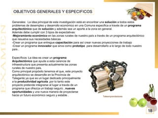OBJETIVOS GENERALES Y ESPECIFICOS Generales:  La idea principal de esta investigación está en encontrar una  solución  a todos estos problemas de desempleo y desarrollo económico en una Comuna especifica a través de un  programa arquitectónico  que de  solución  y además sea un aporte a la zona en general. Además debe cumplir con 3 tipos de expectativas: - Mejoramiento económico  en las zonas rurales de nuestro país a través de un programa arquitectónico que resuelva sus necesidades básicas  -Crear un programa que entregue  capacitación  para así crear nuevas proyecciones de trabajo -Crear un programa  innovador  que sirva como  prototipo   para desarrollarlo a lo largo de todo nuestro país . Específicos: La idea es crear un  programa Arquitectónico  que ayude a esta carencia de infraestructura que presenta actualmente las zonas rurales de nuestro pais. Como principal propósito tenemos el que, este proyecto arquitectónico se desarrolle en la Provincia de Talagante ya que es un lugar dedicado principalmente a la  productividad agrícola  ,por lo tanto este proyecto pretende integrarse al lugar a través de un programa que ofrezca un trabajo seguro ,  nuevas oportunidades  y una nueva manera de proyectarse hacia un futuro económico seguro y estable . Teleemprendedores   18 