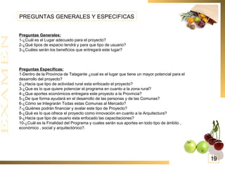 Preguntas Generales: 1-¿Cuál es el Lugar adecuado para el proyecto? 2-¿Qué tipos de espacio tendrá y para que tipo de usuario? 3-¿Cuáles serán los beneficios que entregará este lugar? Preguntas Especificas: 1-Dentro de la Provincia de Talagante ¿cual es el lugar que tiene un mayor potencial para el desarrollo del proyecto? 2-¿Hacia que tipo de actividad rural esta enfocado el proyecto? 3-¿Que es lo que quiere potenciar el programa en cuanto a la zona rural? 4-¿Que aportes económicos entregara este proyecto a la Provincia? 5-¿De que forma ayudará en el desarrollo de las personas y de las Comunas? 6-¿Cómo se Integrarán Todas estas Comunas al Mercado? 7-¿Quiénes podrán financiar y avalar este tipo de Proyecto? 8-¿Qué es lo que ofrece el proyecto como innovación en cuanto a la Arquitectura? 9-¿Hacia que tipo de usuario esta enfocado las capacitaciones? 10-¿Cuál es la Finalidad del Programa y cuales serán sus aportes en todo tipo de ámbito , económico , social y arquitectónico?. PREGUNTAS GENERALES Y ESPECIFICAS 19 