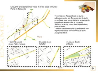 En cuanto a las conexiones viales de todas estas comunas: Plano de Talagante 1 2 3 1 Camino acceso  2 Acceso desde  3  Acceso desde desde Padre Hurtado  Peñaflor  el Monte  Tenemos que Talagante es un punto articulador entre las Comunas, por lo tanto es un lugar  que nos entregaría un excelente espacio para desarrollar el proyecto. Seria un atractivo punto de abastecimiento para el sector. También cabe mencionar que tenemos una importante vía de conexión la cual es la Autopista el Sol. 24 Mapcity  Mapcity  