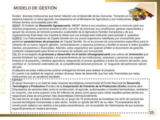 Existen  diversas Instituciones que tienen relación con el desarrollo de las Comunas .Tomando en cuenta que estamos tratando un tema agrícola nos basaremos en el Ministerio de Agricultura y sus Instituciones quienes ofrecen fondos concursables para ello. INDAP :  El Instituto de  Desarrollo Agropecuario , INDAP, llama a sus usuarios y usuarias a concurso para sus diversos programas y servicios durante el año, con el fin de promover sus condiciones, generar capacidades y apoyar las acciones de fomento productivo sustentable de la Agricultura Familiar Campesina y de sus organizaciones  Este texto nos muestra la oferta que nos entrega esta institución para postular a  subsidios . CORFO :  Los Patrocinadores de Capital Semilla son los únicos organismos habilitados por InnovaChile para gestionar  postulaciones de proyectos  de Capital Semilla. Su rol es proveer de conocimientos específicos para la creación de un nuevo negocio (gestión, comercialización o aspectos jurídicos) y facilitar el acceso a redes (posibles clientes, proveedores o financistas). Además, estos organismos son quienes emiten el documento de garantía, condición indispensable para firmar el convenio de subsidio con InnovaChile  FIA:  Es el encargado de   promover y desarrollar en el sector silvoagropecuario  una cultura de  innovación  que permita fortalecer las capacidades y el emprendimiento de las instituciones, empresas y personas con especial énfasis en la pequeña y mediana agricultura, asegurando el acceso igualitario a todos los actores del sector, para contribuir al  incremento sistemático de  la competitividad sectorial promover  el  resguardo del patrimonio natural del país Cualquiera de estas instituciones podrían entregarnos fondos para realizar el proyecto. En cuanto a la realidad de negocio, existen diversas ideas de desarrollo que han sido financiadas por estas instituciones con un excelente resultado: Ejemplo: El apoyo financiero a un total de siete misiones tecnológicas comprometió el Fondo Nacional de  Desarrollo Tecnológico y Productivo  (Fontec) de la  Corporación de Fomento de la Producción (Corfo ) durante abril. Empresarios de sectores tales como la construcción, el agrícola, audiovisuales e industria farmacéutica, recibieron en conjunto, una suma superior a los 84 millones de pesos como apoyo para visitar aquellos países donde sus respectivas áreas se encuentran más desarrolladas internacionalmente. De esta forma, el viaje a Estados Unidos de un grupo de 10 productores de hortalizas con el fin de conocer las nuevas tecnologías incorporadas a este sector, recibió un aporte del 40% de su valor; 15 empresarios de la construcción salieron con destino a los países escandinavos, con el propósito de interiorizarse de sus avances, específicamente en madera laminada. MODELO DE GESTIÓN 25 