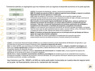 Tomaremos además un organigrama que nos mostrara como se organiza el desarrollo económico en la parte agrícola. ODEPA : Encargada de estadísticas, valores y censos de la actividad agrícola SAG :  El trabajo que ejecuta el SAG en vigilancia agrícola busca proteger y mejorar la condición fitosanitaria del recurso agrícola en nuestro país CNR:  objeto de asegurar el incremento y mejoramiento de la superficie regada del país.  Fomenta las obras privadas de construcción y reparación de obras de riego y drenaje y promueve el desarrollo agrícola de los productores de las áreas beneficiadas. FIA:  Fomento a la Innovación Agraria del Ministerio de Agricultura, centra su quehacer en impulsar los procesos de innovación y en actuar sobre el entorno y condiciones que los favorecen. Todo ello, a través del financiamiento de iniciativas, generación de estrategias y transferencia de información y resultados de proyectos y programas innovadores. CIREN:  es una institución que proporciona información de recursos naturales renovables y ha logrado reunir la mayor base de datos georeferenciada de suelos, recursos hídricos, clima, información frutícola y forestal que existe en Chile, además del catastro de la propiedad rural. INDAP :   El Instituto de Desarrollo Agropecuario es el principal servicio del Estado de Chile en apoyo de la agricultura familiar campesina.  Misión: Desarrollar de manera sustentable la competitividad de la pequeña agricultura proporcionando servicios de asistencia técnica e inversión productiva de excelencia CONAF:  La Corporación Nacional Forestal (CONAF) es una entidad de derecho privado dependiente del Ministerio de Agricultura, cuya principal tarea es administrar la política forestal de Chile y  fomentar el desarrollo del sector. INIA : La misión del INIA, que se enmarca en la Política de Estado para la Agricultura, es generar,  adaptar y transferir tecnologías  para lograr que el  sector agropecuario  contribuya a la seguridad y calidad alimentaria de Chile, y responda competitiva y sustentablemente a los grandes desafíos de desarrollo del país.  FUCOA:   Se especializa en elaborar y producir  mecanismos de comunicación  en el  sector rural , y busca expandir los espacios de participación en el rescate de la cultura y la tradición campesina.  INFOR:  Misión:  Crear y transferir conocimientos científicos y tecnológicos  de excelencia para el uso sostenible de los recursos y ecosistemas forestales, el desarrollo de productos y servicios derivados; así como generar información relevante para el sector forestal en los ámbitos económicos, sociales y ambientales. Aquí tenemos que FIA , INDAP y el SAG en cierta parte están involucrados en nuestra idea de negocio tanto en la parte  de financiamiento como en la  mantención del mercado  26 