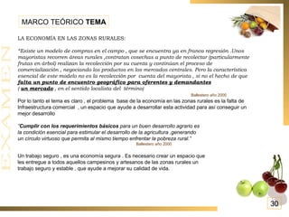 LA ECONOMÍA EN LAS ZONAS RURALES: “ Existe un modelo de compras en el campo , que se encuentra ya en franca regresión .Unos mayoristas recorren áreas rurales ,contratan cosechas a punto de recolectar (particularmente frutas en árbol) realizan la recolección por su cuenta y continúan el proceso de comercialización , negociando los productos en los mercados centrales. Pero la característica esencial de este modelo no es la recolección por  cuenta del mayorista , si no el hecho de que  falta un punto de encuentro geográfico para oferentes y demandantes   (  un mercado  , en el sentido localista del  término)   Ballestero año 2000 Por lo tanto el tema es claro , el problema  base de la economía en las zonas rurales es la falta de Infraestructura comercial  , un espacio que ayude a desarrollar esta actividad para así conseguir un mejor desarrollo ” Cumplir con los requerimientos básicos  para un buen desarrollo agrario es la condición esencial para estimular el desarrollo de la agricultura ,generando un círculo virtuoso que permita al mismo tiempo enfrentar la pobreza rural.” Ballestero año 2000 Un trabajo seguro , es una economía segura . Es necesario crear un espacio que les entregue a todos aquellos campesinos y artesanos de las zonas rurales un trabajo seguro y estable , que ayude a mejorar su calidad de vida. MARCO TEÓRICO  TEMA 30 