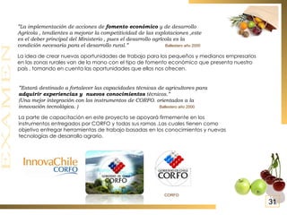 ” Estará destinado a fortalecer las capacidades técnicas de agricultores para adquirir experiencias y  nuevos conocimientos  técnicos.” (Una mejor integración con los instrumentos de CORFO. orientados a la  innovación tecnológica. )  Ballestero año 2000 La parte de capacitación en este proyecto se apoyará firmemente en los instrumentos entregados por CORFO y todas sus ramas .Las cuales tienen como objetivo entregar herramientas de trabajo basadas en los conocimientos y nuevas tecnologías de desarrollo agrario. ” La implementación de acciones de  fomento económico  y de desarrollo  Agrícola , tendientes a mejorar la competitividad de las explotaciones ,este es el deber principal del Ministerio , pues el desarrollo agrícola es la condición necesaria para el desarrollo rural.”  Ballestero año 2000 La idea de crear nuevas oportunidades de trabajo para los pequeños y medianos empresarios en las zonas rurales van de la mano con el tipo de fomento económico que presenta nuestro país , tomando en cuenta las oportunidades que ellos nos ofrecen. 31 CORFO  