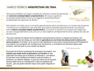 MARCO TEÓRICO  ARQUITECTURA DEL TEMA “ El acceso posibilita una mayor cantidad de relaciones, [entre los elementos]  del  entorno-sociedad-objeto arquitectónico . Por lo que sugerimos  un partido arquitectónico nuevo y un diagrama de funcionamiento  acompañados de esquemas de diseño.” TESIS: Mercado público Este párrafo nos habla de un concepto general dentro de la arquitectura y su manera de proyectar , tomando en consideración que este tipo de proyecto requiere específicamente una relación entre : entorno-sociedad-objeto arquitectónico.   Lo cual es un aporte al concepto de integración  ya que conjuga elementos y los une con un solo objetivo; el mejoramiento de la calidad de vida de las personas “ Tal como sabemos la mayoría de las religiones mesoamericanas tenían un respeto por la tierra y los nutrientes que esta nos otorga; por otro lado la  agricultura es una forma de alianza entre la tierra y los seres humanos . El símbolo  de la cruz tuvo otro significado en esa cultura mesoamericana del Prehispánico muy distinta a la concepción de crucifixión que hoy tenemos, y no tratamos de demostrar alguna idea contraria, más bien todo es una cuestión de alianza” TESIS: Mercado público Croquis. Andrés Valle El proceso de la forma conceptual de el proyecto nos explica  una  relación que existe entre la agricultura y el hombre  en ese lugar.Esta nos indica que el proyecto va enfocado a  una alianza la cual tiene como finalidad una relación entre el hombre, el comercio y su relación religiosa. Lo que nos indica que el proyecto  siempre debe tomar en consideración  todos los aspectos del usuario , para asi poder entender mejor como poder integrarlo al espacio  Revista agraria 33 