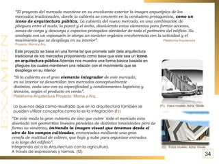 “ Si la cubierta es el gran  elemento integrador  de este mercado,  en su interior se desarrollan tres mercados conceptualmente  distintos, cada uno con su especificidad y condicionantes logísticos y  técnicos, según el producto en venta”.  Plataforma Arquitectura Proyecto: Morna y Arq. Lo que nos deja como resultado que en la arquitectura también se pueden utilizar conceptos como lo es la integración   (f1) “ De este modo la gran cubierta de zinc que cubre  todo el mercado esta  diseñada con geometrías lineales paralelas de distintas tonalidades pero de  forma no simétrica,  imitando la imagen visual que tenemos desde el  aire de los campos cultivados , enmarcadas mediante una gran  cenefa de multitud de colores, que baja y sube para organizar entradas  a lo largo del edificio”. Integrando así a la Arquitectura con la agricultura.  A través de expresiones y formas.   (f2) (f1)  Fotos modelo:   Adria  Goula Fotos modelo:   Adria  Goula (f2) 34 “ El proyecto del mercado mantiene en su envolvente exterior la imagen arquetípica de los mercados tradicionales, donde la cubierta se convierte en la verdadera protagonista,  como un icono de arquitectura pública.  La cubierta del nuevo mercado, es una combinación de pliegues entre el suelo, la pared y el techo, disolviendo estos elementos para formar accesos, zonas de carga y descarga o espacios protegidos alrededor de todo el perímetro del edificio. Su analogía con un caparazón le otorga un carácter orgánico encoherencia con la actividad y el movimiento que se despliega en su interior”.  Plataforma Arquitectura Proyecto: Morna y Arq. Este proyecto se basa en una forma tal que promete salir dela arquitectura tradicional de los mercados proponiendo como base que este sea un  icono en arquitectura pública. Además nos muestra una forma básica basada en pliegues los cuales mantienen una relación con el movimiento que se despliega en su interior 