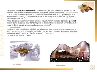 “ Se creará un  edificio permeable ; entendiendo por esto un edificio que en vez de  generar una barrea entre las ciudades .integra en varias actividades”.  maximadensidad. Con el propósito de que este , si funcione con la comunidad.Ya que el mercado requiere de un dialogo permanente entre el recinto y su entorno para que pueda funcionar como tal “ Otra de las intenciones creadas consiste en generar un espacio  cultural y social,  no solo para el recinto, sino también para la población de la ciudad. Creando así el espacio físico, siendo aprovechadas por sus vecinos”.  maximadensidad La idea es que no solo sea público para la gente que se encuentra en su entorno mas cercano si no que para todos sus lugares vecinos.Un ejemplo es que, se instale  en una provincia pero de abastecimiento a todas las  comunas que la componen Eric Miralles Eric Miralles 35 